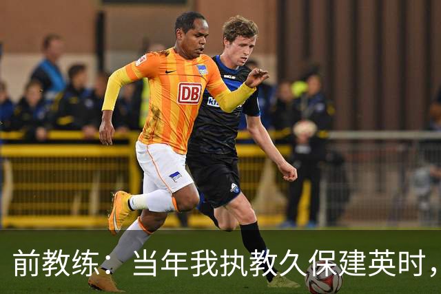 前教练：当年我执教久保建英时，外界对他的期待非常大
