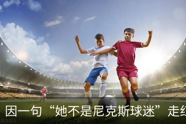 因一句“她不是尼克斯球迷”走红，她至今没搞懂麦克风怎么开的