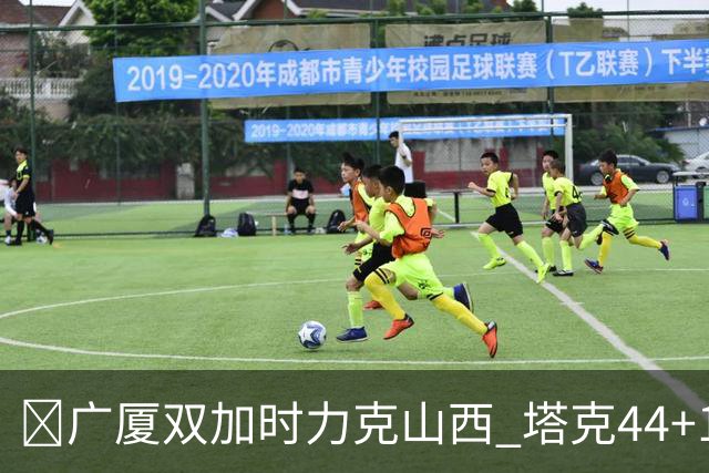 🏀广厦双加时力克山西 塔克44+12+9 孙铭徽29+6 胡金秋20+12